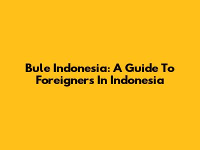 Bule Indonesia: A Guide To Foreigners In Indonesia