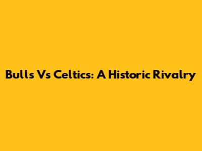 Bulls Vs Celtics: A Historic Rivalry