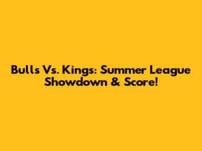 Bulls Vs. Kings: Summer League Showdown & Score!