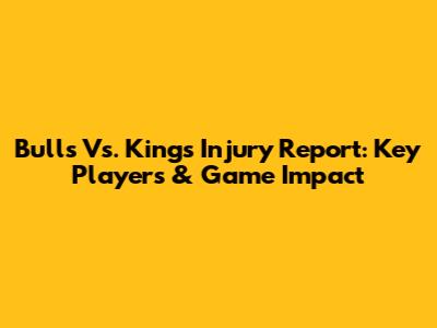Bulls Vs. Kings Injury Report: Key Players & Game Impact