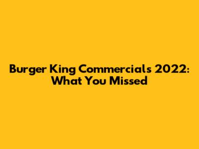 Burger King Commercials 2022: What You Missed