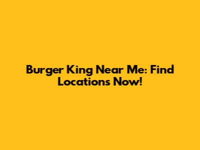 Burger King Near Me: Find Locations Now!