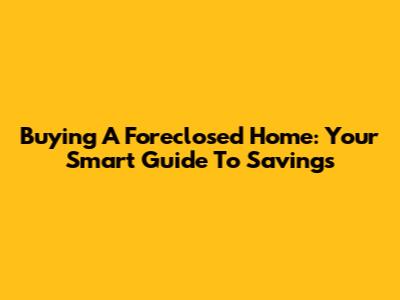 Buying A Foreclosed Home: Your Smart Guide To Savings