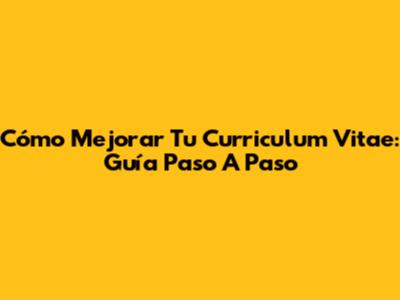Cómo Mejorar Tu Curriculum Vitae: Guía Paso A Paso