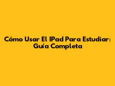 Cómo Usar El IPad Para Estudiar: Guía Completa