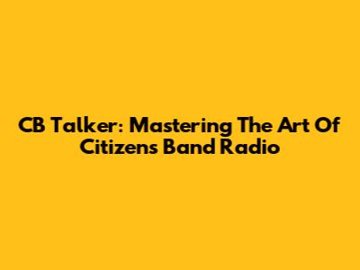 CB Talker: Mastering The Art Of Citizen's Band Radio