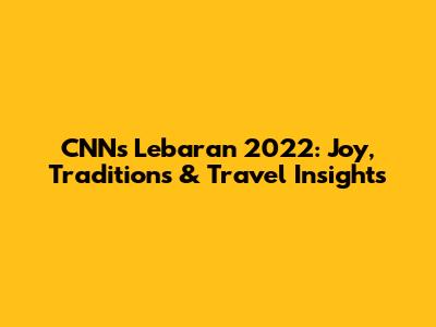 CNN's Lebaran 2022: Joy, Traditions & Travel Insights