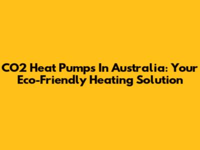 CO2 Heat Pumps In Australia: Your Eco-Friendly Heating Solution