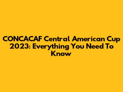 CONCACAF Central American Cup 2023: Everything You Need To Know