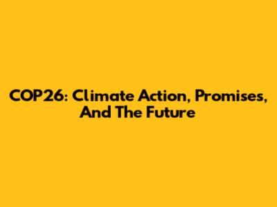 COP26: Climate Action, Promises, And The Future