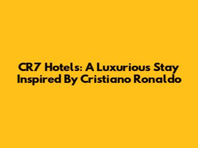CR7 Hotels: A Luxurious Stay Inspired By Cristiano Ronaldo
