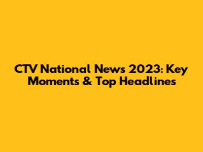 CTV National News 2023: Key Moments & Top Headlines