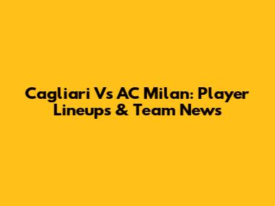 Cagliari Vs AC Milan: Player Lineups & Team News