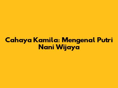 Cahaya Kamila: Mengenal Putri Nani Wijaya
