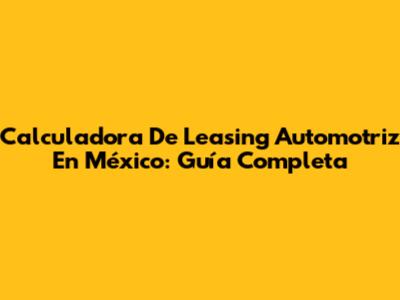 Calculadora De Leasing Automotriz En México: Guía Completa