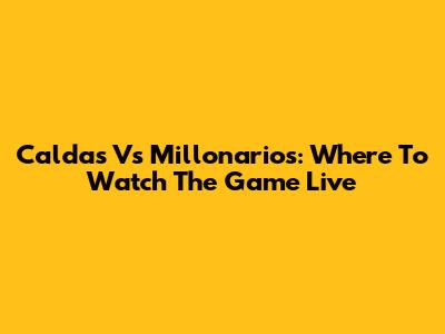 Caldas Vs Millonarios: Where To Watch The Game Live