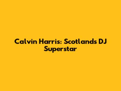 Calvin Harris: Scotland's DJ Superstar