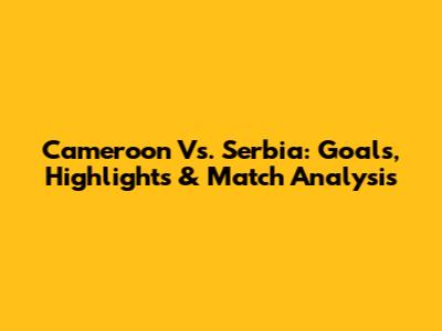 Cameroon Vs. Serbia: Goals, Highlights & Match Analysis