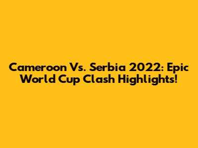 Cameroon Vs. Serbia 2022: Epic World Cup Clash Highlights!