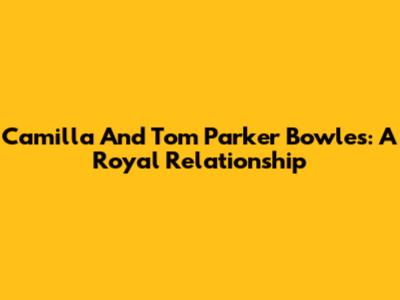 Camilla And Tom Parker Bowles: A Royal Relationship