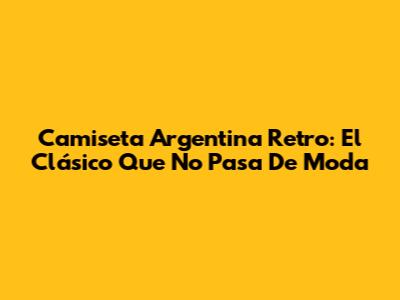 Camiseta Argentina Retro: El Clásico Que No Pasa De Moda