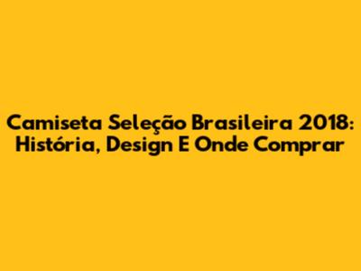 Camiseta Seleção Brasileira 2018: História, Design E Onde Comprar