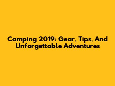 Camping 2019: Gear, Tips, And Unforgettable Adventures