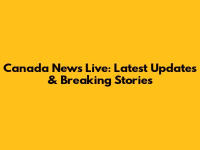 Canada News Live: Latest Updates & Breaking Stories