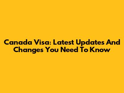 Canada Visa: Latest Updates And Changes You Need To Know