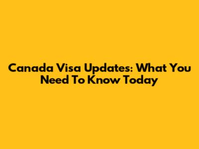 Canada Visa Updates: What You Need To Know Today