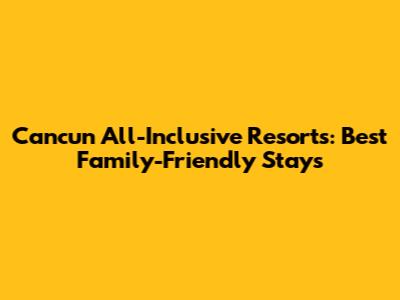 Cancun All-Inclusive Resorts: Best Family-Friendly Stays