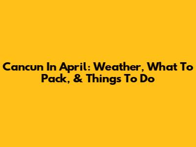 Cancun In April: Weather, What To Pack, & Things To Do