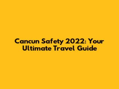 Cancun Safety 2022: Your Ultimate Travel Guide