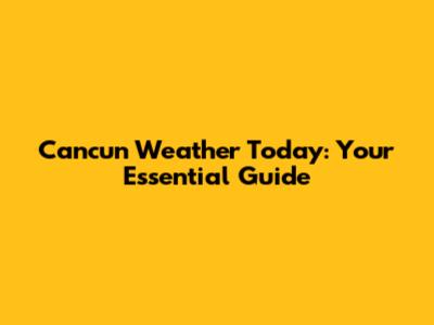 Cancun Weather Today: Your Essential Guide