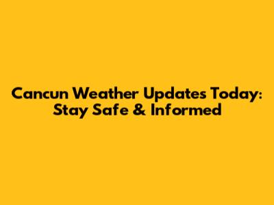 Cancun Weather Updates Today: Stay Safe & Informed