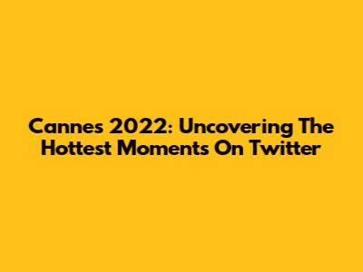 Cannes 2022: Uncovering The Hottest Moments On Twitter