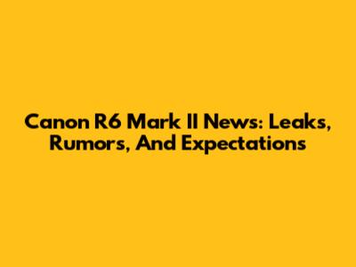 Canon R6 Mark II News: Leaks, Rumors, And Expectations