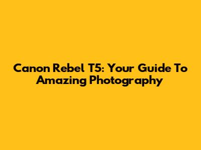 Canon Rebel T5: Your Guide To Amazing Photography