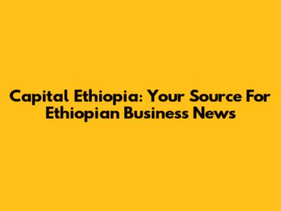 Capital Ethiopia: Your Source For Ethiopian Business News