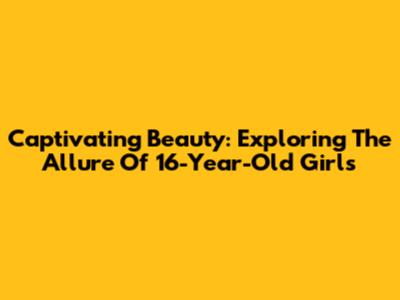 Captivating Beauty: Exploring The Allure Of 16-Year-Old Girls