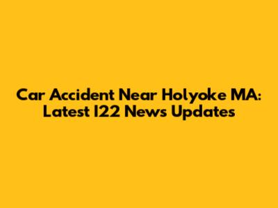 Car Accident Near Holyoke MA: Latest I22 News Updates