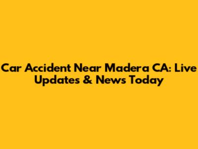 Car Accident Near Madera CA: Live Updates & News Today