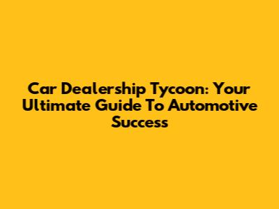 Car Dealership Tycoon: Your Ultimate Guide To Automotive Success