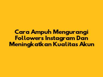 Cara Ampuh Mengurangi Followers Instagram Dan Meningkatkan Kualitas Akun