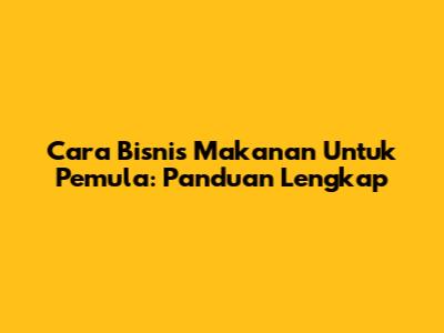 Cara Bisnis Makanan Untuk Pemula: Panduan Lengkap