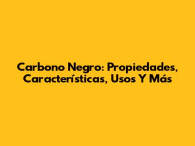 Carbono Negro: Propiedades, Características, Usos Y Más