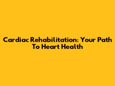 Cardiac Rehabilitation: Your Path To Heart Health