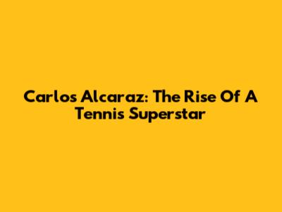 Carlos Alcaraz: The Rise Of A Tennis Superstar