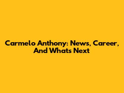 Carmelo Anthony: News, Career, And What's Next