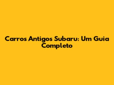 Carros Antigos Subaru: Um Guia Completo